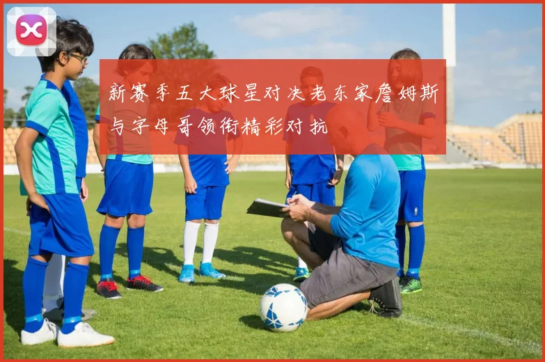 新赛季五大球星对决老东家詹姆斯与字母哥领衔精彩对抗