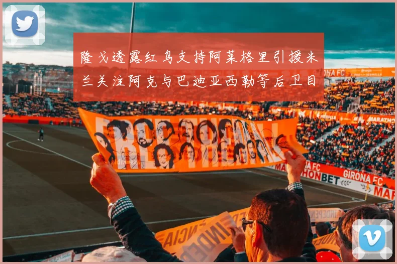 隆戈透露红鸟支持阿莱格里引援米兰关注阿克与巴迪亚西勒等后卫目标