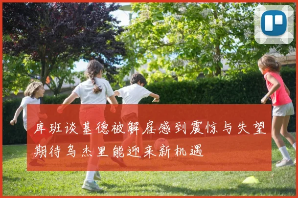 库班谈基德被解雇感到震惊与失望期待乌杰里能迎来新机遇