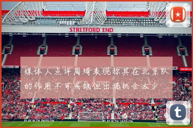 媒体人点评周琦表现称其在北京队的作用不可或缺但出场机会太少