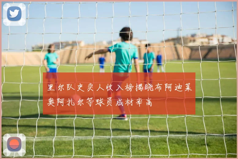 里尔队史卖人收入榜揭晓布阿迪莱奥阿扎尔等球员成材率高
