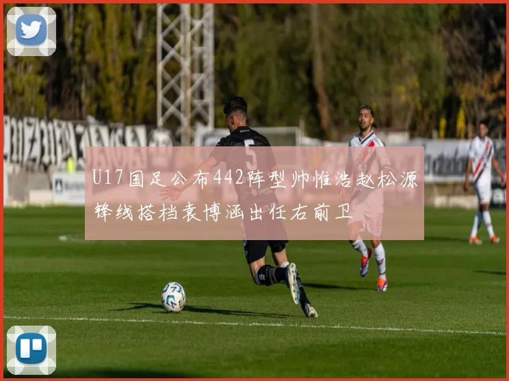 U17国足公布442阵型帅惟浩赵松源锋线搭档袁博涵出任右前卫