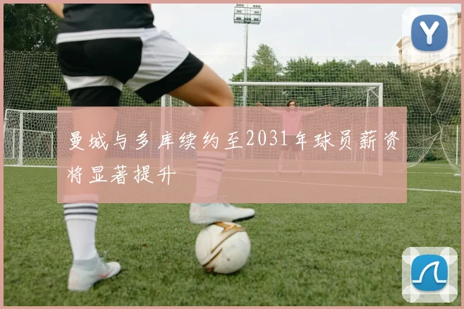 曼城与多库续约至2031年球员薪资将显著提升