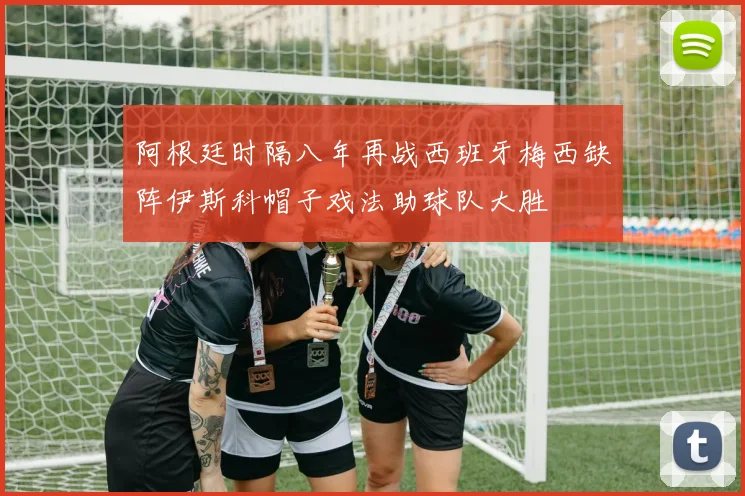 阿根廷时隔八年再战西班牙梅西缺阵伊斯科帽子戏法助球队大胜