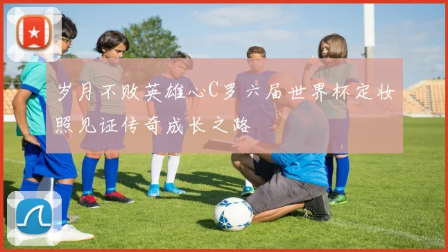 岁月不败英雄心C罗六届世界杯定妆照见证传奇成长之路