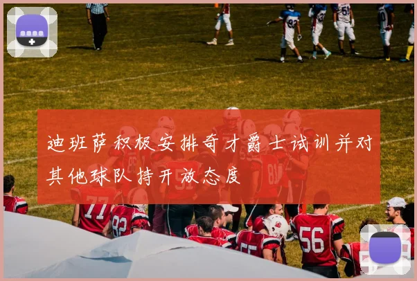 迪班萨积极安排奇才爵士试训并对其他球队持开放态度