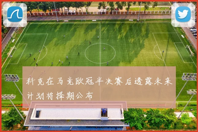 科克在马竞欧冠半决赛后透露未来计划将择期公布