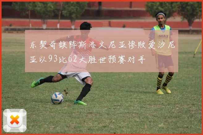 东契奇缺阵斯洛文尼亚惨败爱沙尼亚以93比62大胜世预赛对手