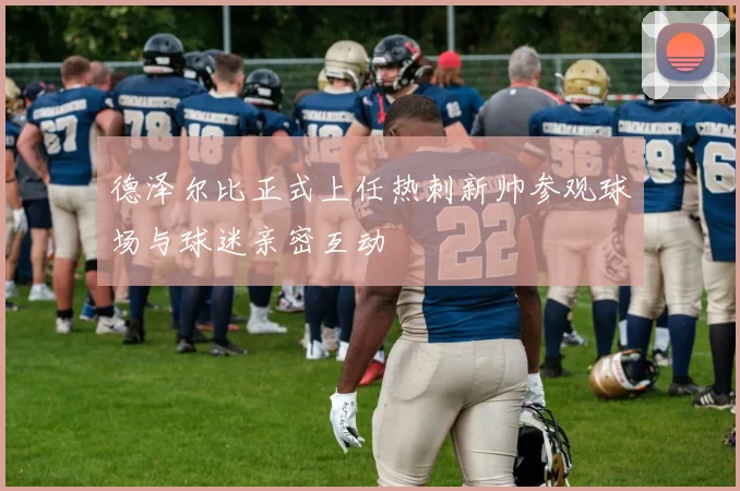 德泽尔比正式上任热刺新帅参观球场与球迷亲密互动