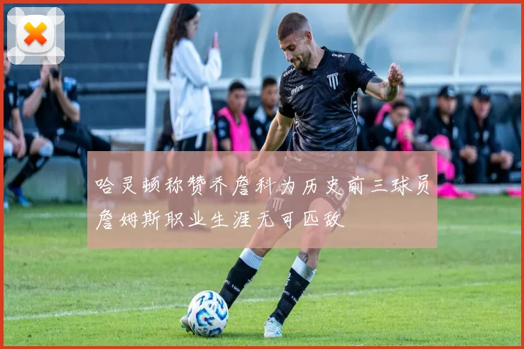 哈灵顿称赞乔詹科为历史前三球员詹姆斯职业生涯无可匹敌