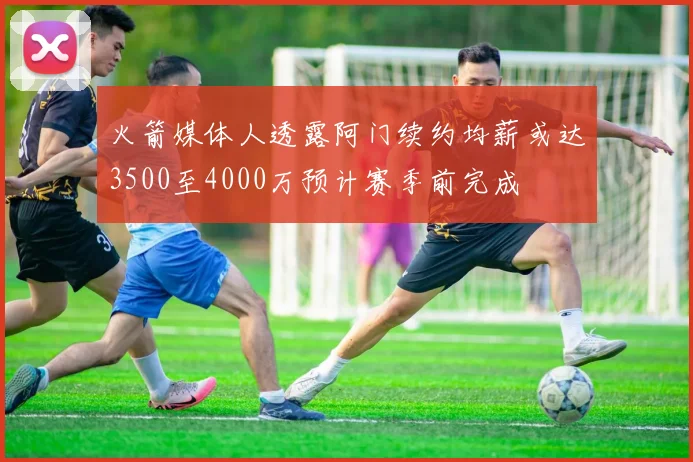 火箭媒体人透露阿门续约均薪或达3500至4000万预计赛季前完成