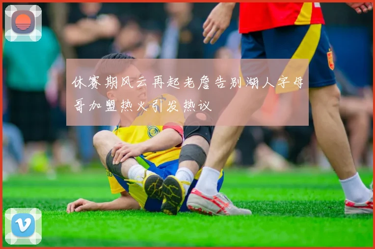 休赛期风云再起老詹告别湖人字母哥加盟热火引发热议