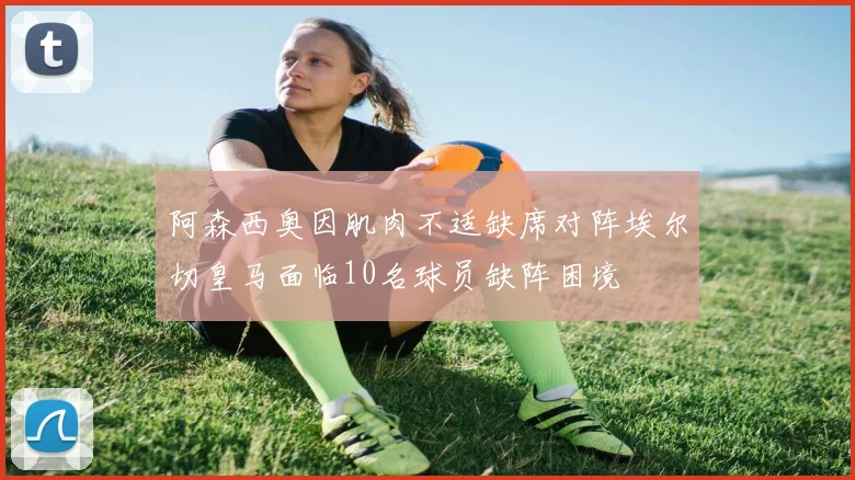 阿森西奥因肌肉不适缺席对阵埃尔切皇马面临10名球员缺阵困境