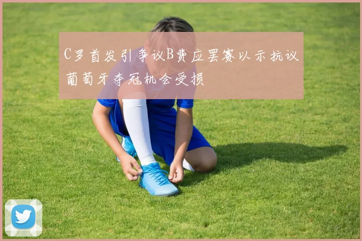 C罗首发引争议B费应罢赛以示抗议葡萄牙夺冠机会受损