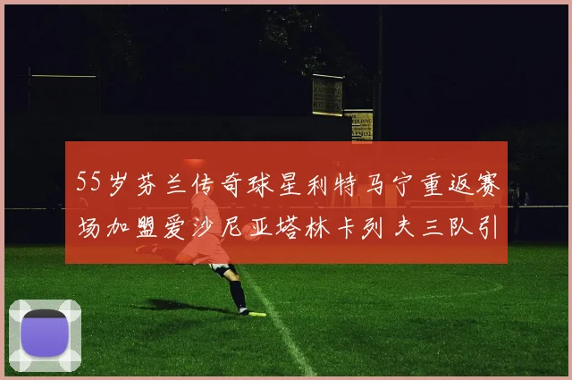 55岁芬兰传奇球星利特马宁重返赛场加盟爱沙尼亚塔林卡列夫三队引发热议