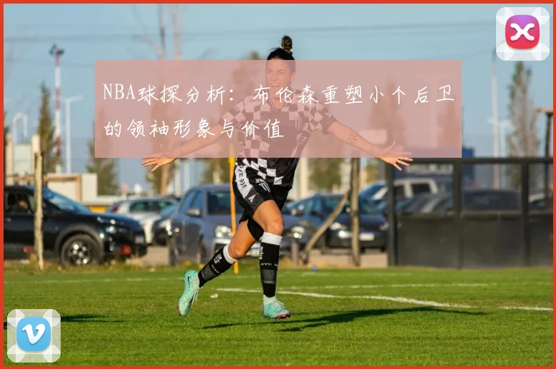NBA球探分析：布伦森重塑小个后卫的领袖形象与价值