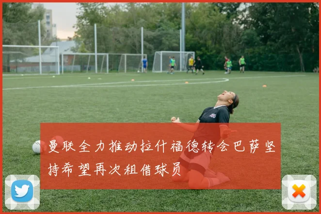 曼联全力推动拉什福德转会巴萨坚持希望再次租借球员