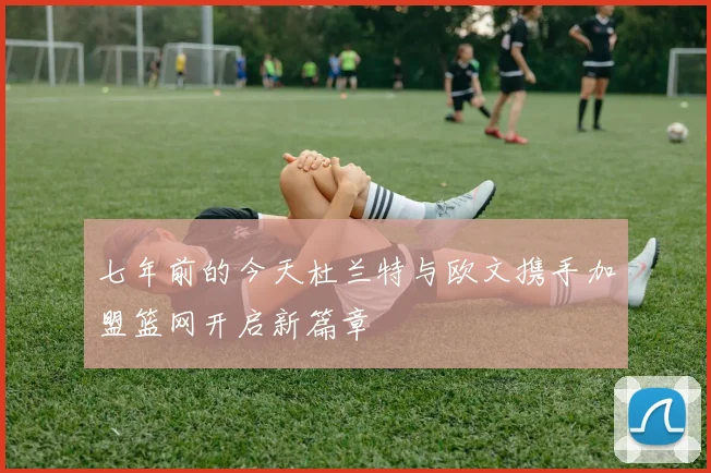 七年前的今天杜兰特与欧文携手加盟篮网开启新篇章