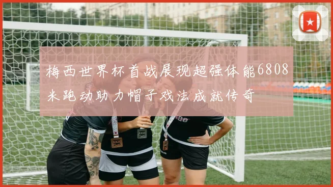 梅西世界杯首战展现超强体能6808米跑动助力帽子戏法成就传奇
