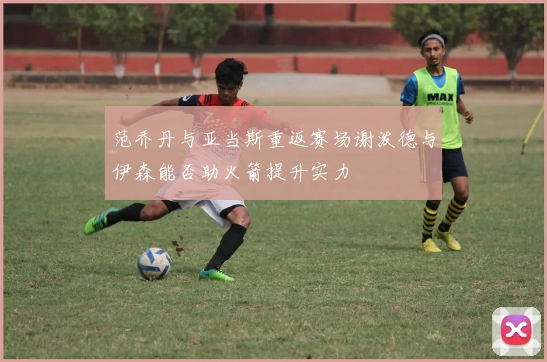范乔丹与亚当斯重返赛场谢泼德与伊森能否助火箭提升实力