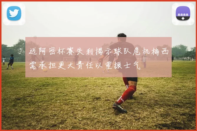 迈阿密杯赛失利揭示球队危机梅西需承担更大责任以重振士气