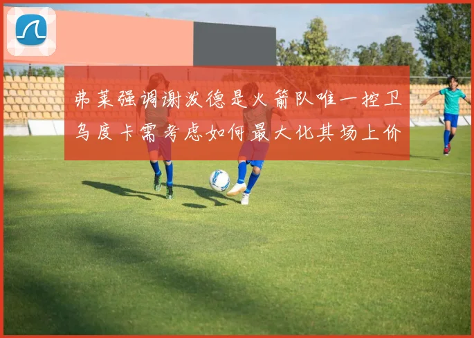 弗莱强调谢泼德是火箭队唯一控卫乌度卡需考虑如何最大化其场上价值